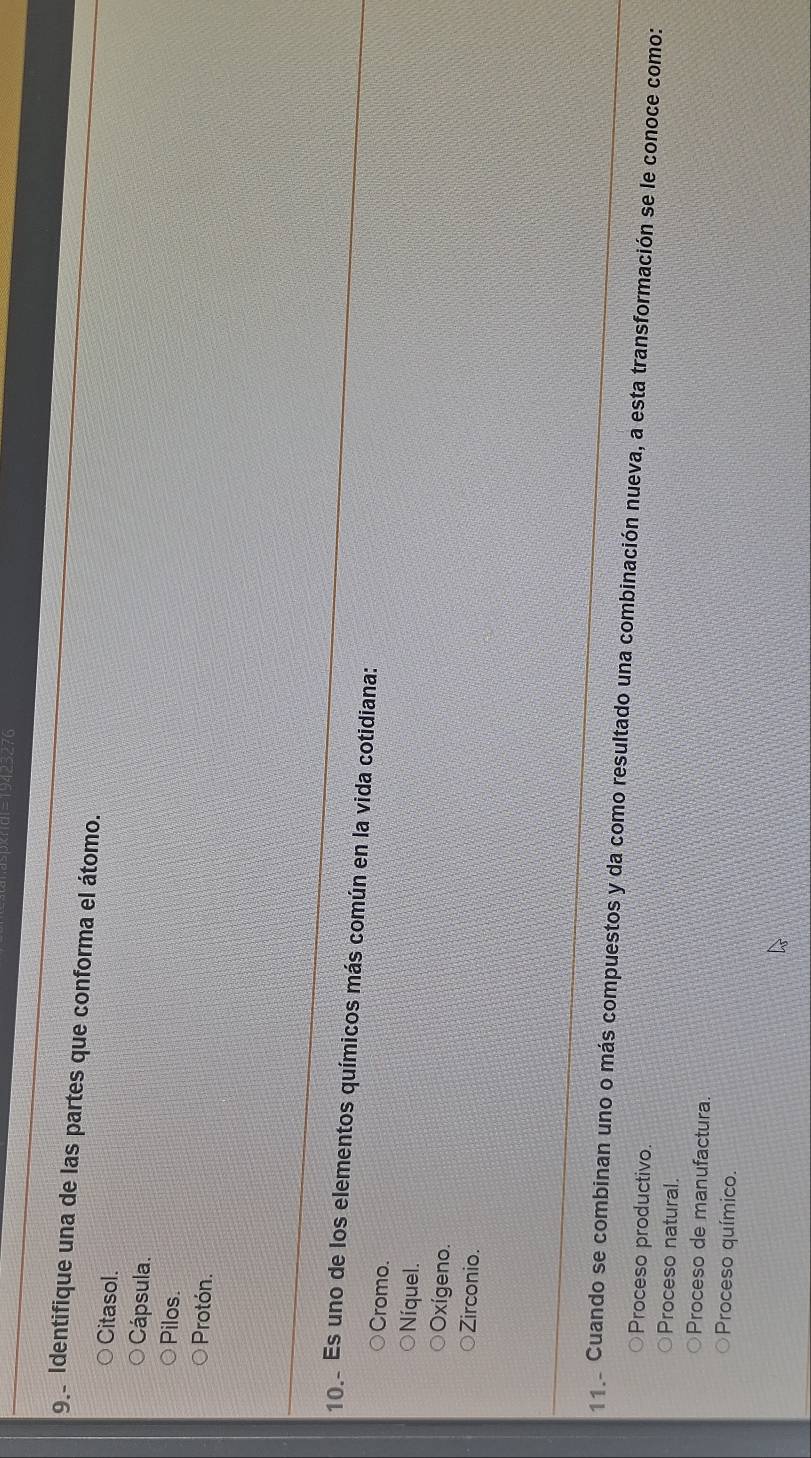 Identifique una de las partes que conforma el átomo.
Citasol.
Cápsula.
Pilos.
Protón.
10. Es uno de los elementos químicos más común en la vida cotidiana:
Cromo.
Níquel.
Oxígeno.
Zirconio.
11 Cuando se combinan uno o más compuestos y da como resultado una combinación nueva, a esta transformación se le conoce como:
Proceso productivo.
Proceso natural.
Proceso de manufactura.
Proceso químico.