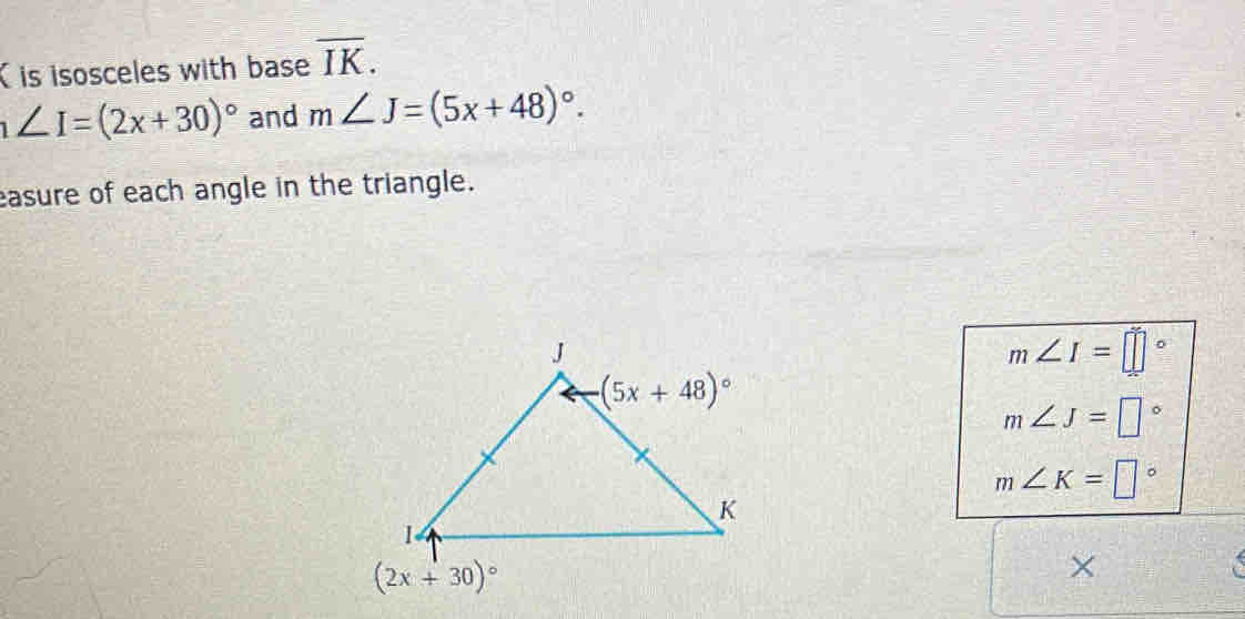 is isosceles with base overline IK.
∠ I=(2x+30)^circ  and m∠ J=(5x+48)^circ .
asure of each angle in the triangle.
m∠ I=□°
m∠ J=□°
m∠ K=□°
X
a