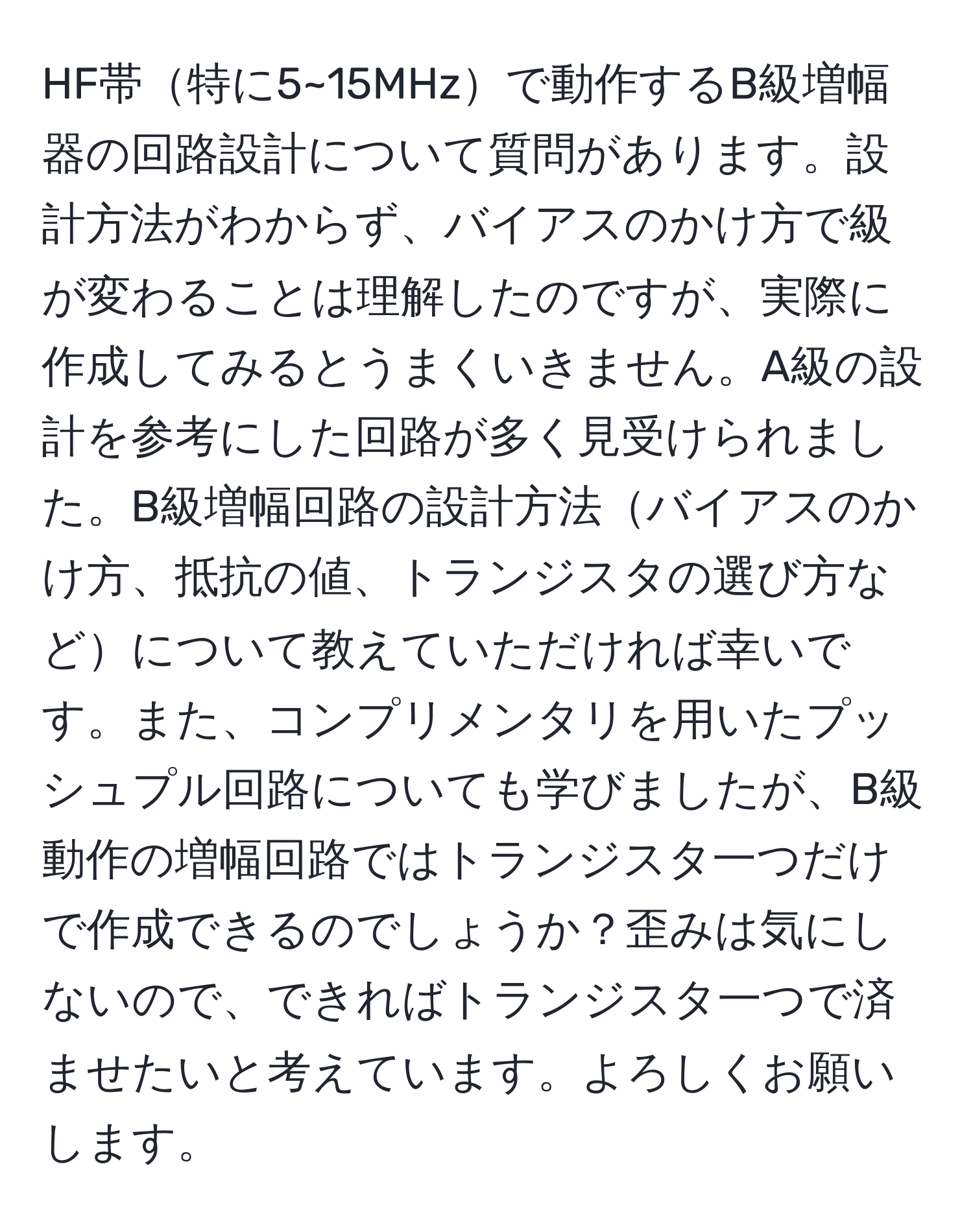 HF帯特に5~15MHzで動作するB級増幅器の回路設計について質問があります。設計方法がわからず、バイアスのかけ方で級が変わることは理解したのですが、実際に作成してみるとうまくいきません。A級の設計を参考にした回路が多く見受けられました。B級増幅回路の設計方法バイアスのかけ方、抵抗の値、トランジスタの選び方などについて教えていただければ幸いです。また、コンプリメンタリを用いたプッシュプル回路についても学びましたが、B級動作の増幅回路ではトランジスタ一つだけで作成できるのでしょうか？歪みは気にしないので、できればトランジスタ一つで済ませたいと考えています。よろしくお願いします。