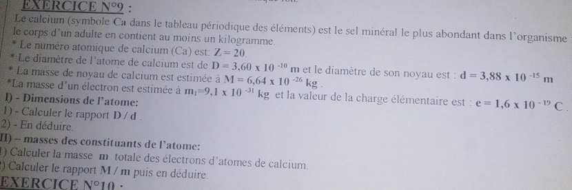 EXERCICE N°9 : 
Le calcium (symbole Ca dans le tableau périodique des éléments) est le sel minéral le plus abondant dans l'organisme 
le corps d’un adulte en contient au moins un kilogramme. 
Le numéro atomique de calcium (Ca) est: Z=20. 
Le diamètre de l'atome de calcium est de D=3,60* 10^(-10)m et le diamètre de son noyau est : d=3,88* 10^(-15)m
La masse de noyau de calcium est estimée à M=6,64* 10^(-26)kg. 
*La masse d'un électron est estimée à m_1=9,1* 10^(-31)kg et la valeur de la charge élémentaire est : e=1,6* 10^(-19)C. 
I) - Dimensions de l’atome: 
1) - Calculer le rapport D / d . 
2) - En déduire. 
I) - masses des constituants de l’atome: 
1) Calculer la masse m totale des électrons d'atomes de calcium. 
2) Calculer le rapport M / m puis en déduire. 
EXERCICE N°10 .