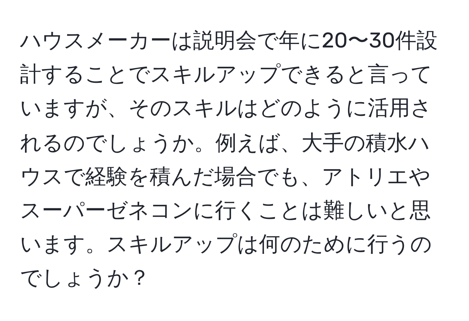 ハウスメーカーは説明会で年に20〜30件設計することでスキルアップできると言っていますが、そのスキルはどのように活用されるのでしょうか。例えば、大手の積水ハウスで経験を積んだ場合でも、アトリエやスーパーゼネコンに行くことは難しいと思います。スキルアップは何のために行うのでしょうか？