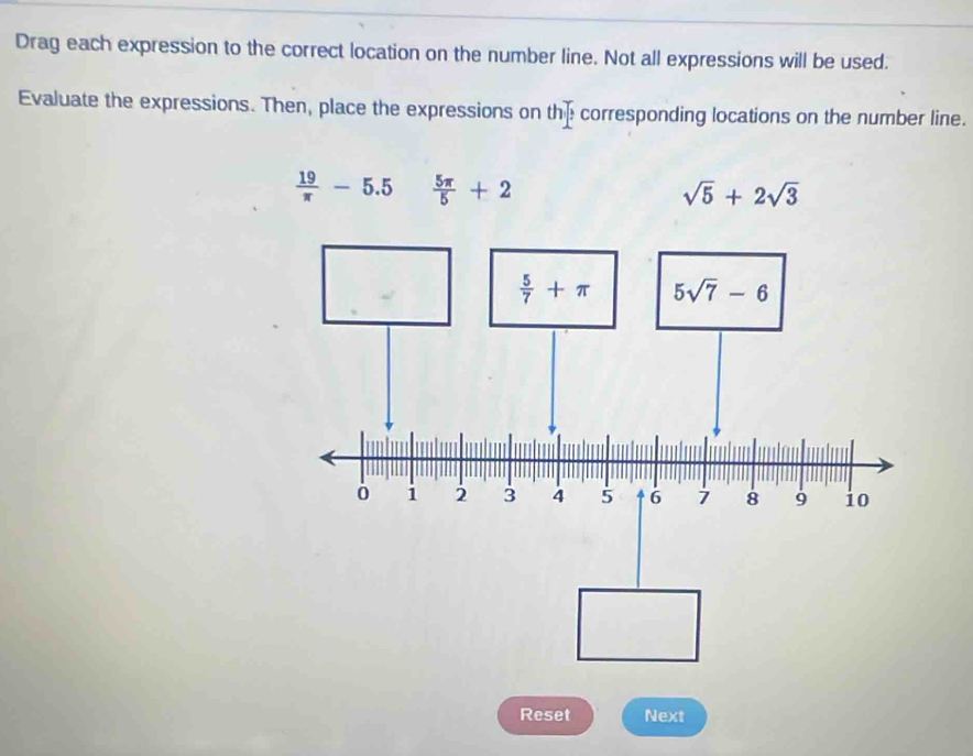 Drag each expression to the correct location on the number line. Not all expressions will be used.
Evaluate the expressions. Then, place the expressions on the corresponding locations on the number line.
 19/π  -5.5  5π /5 +2
sqrt(5)+2sqrt(3)
Reset Next