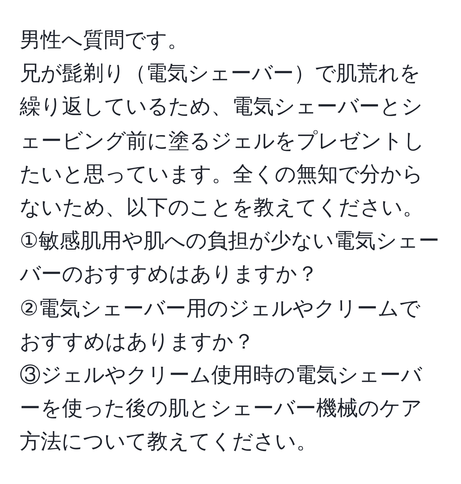 男性へ質問です。  
兄が髭剃り電気シェーバーで肌荒れを繰り返しているため、電気シェーバーとシェービング前に塗るジェルをプレゼントしたいと思っています。全くの無知で分からないため、以下のことを教えてください。  
①敏感肌用や肌への負担が少ない電気シェーバーのおすすめはありますか？  
②電気シェーバー用のジェルやクリームでおすすめはありますか？  
③ジェルやクリーム使用時の電気シェーバーを使った後の肌とシェーバー機械のケア方法について教えてください。