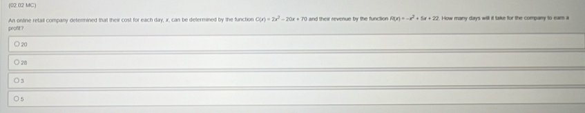 (02.02 MC)
An online retail company determined that their cost for each day, x, can be defermined by the function C(x)=2x^2-20x+70 and their revenue by the function R(x)=-x^2+5x+22 How many days will it take for the company to eam a
profit?
○ 20
○ 28
○ 3
○ 5