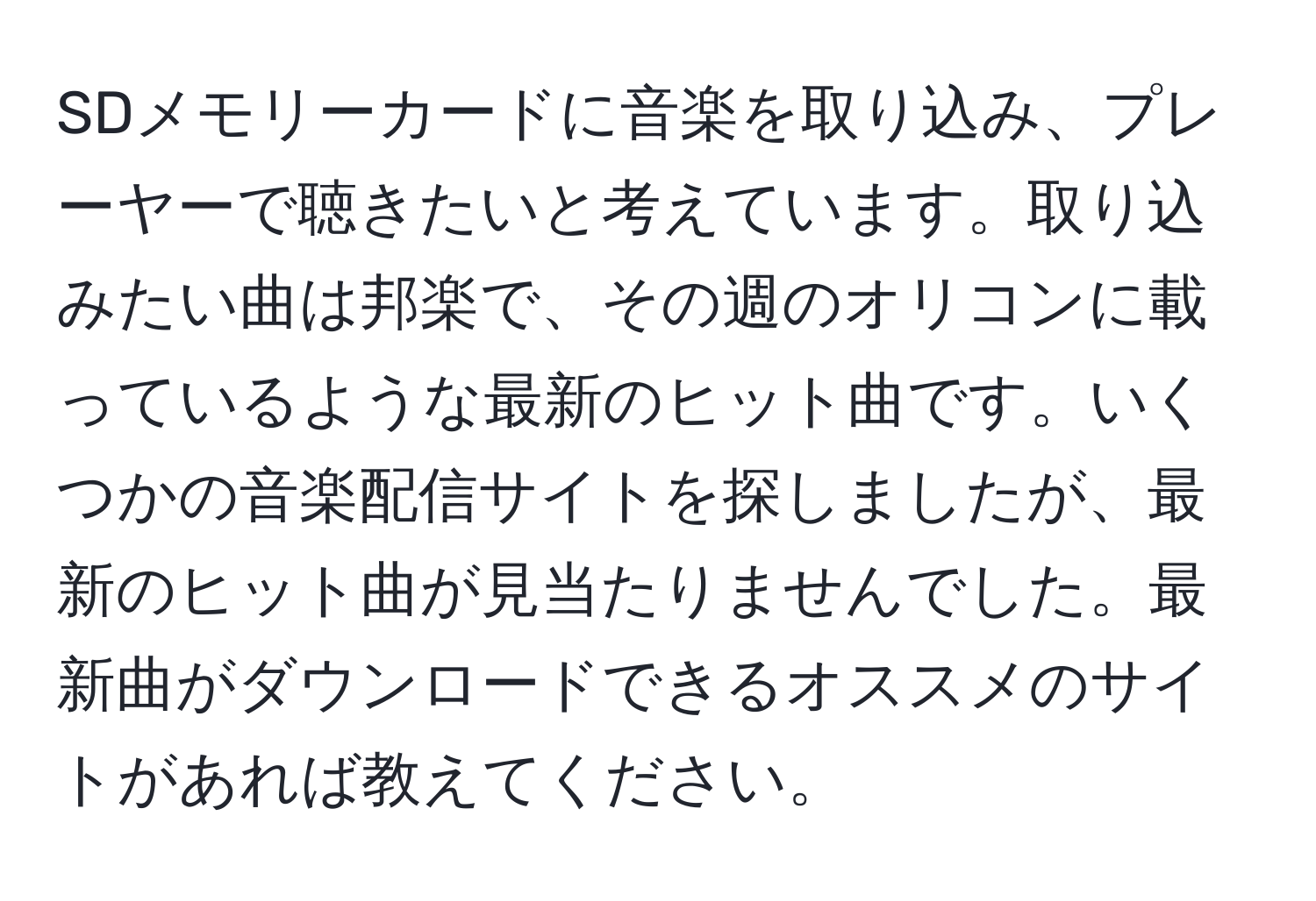 SDメモリーカードに音楽を取り込み、プレーヤーで聴きたいと考えています。取り込みたい曲は邦楽で、その週のオリコンに載っているような最新のヒット曲です。いくつかの音楽配信サイトを探しましたが、最新のヒット曲が見当たりませんでした。最新曲がダウンロードできるオススメのサイトがあれば教えてください。