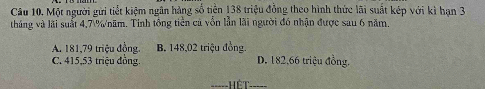 Một người gửi tiết kiệm ngân hàng số tiền 138 triệu đồng theo hình thức lãi suất kép với kì hạn 3
tháng và lãi suất 4,7% /năm. Tính tổng tiền cả vồn lẫn lãi người đó nhận được sau 6 năm.
A. 181,79 triệu đồng. B. 148,02 triệu đồng.
C. 415,53 triệu đồng. D. 182,66 triệu đồng.
=----HÊT-----