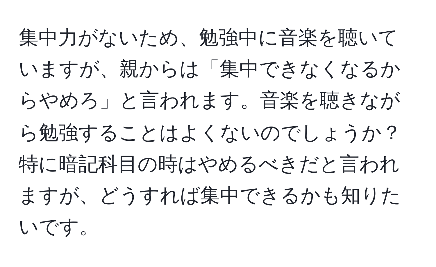 集中力がないため、勉強中に音楽を聴いていますが、親からは「集中できなくなるからやめろ」と言われます。音楽を聴きながら勉強することはよくないのでしょうか？特に暗記科目の時はやめるべきだと言われますが、どうすれば集中できるかも知りたいです。