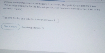 Oksana and her three friends are heading to a concert. They paid $540 in total for tickets. 
This included insurance for $15 for each person. How much was the cost of one ticket to the 
concert? (1 point) 
The cost for the one ticket to the concert was $□
Check answer Remaining Attempts : 3