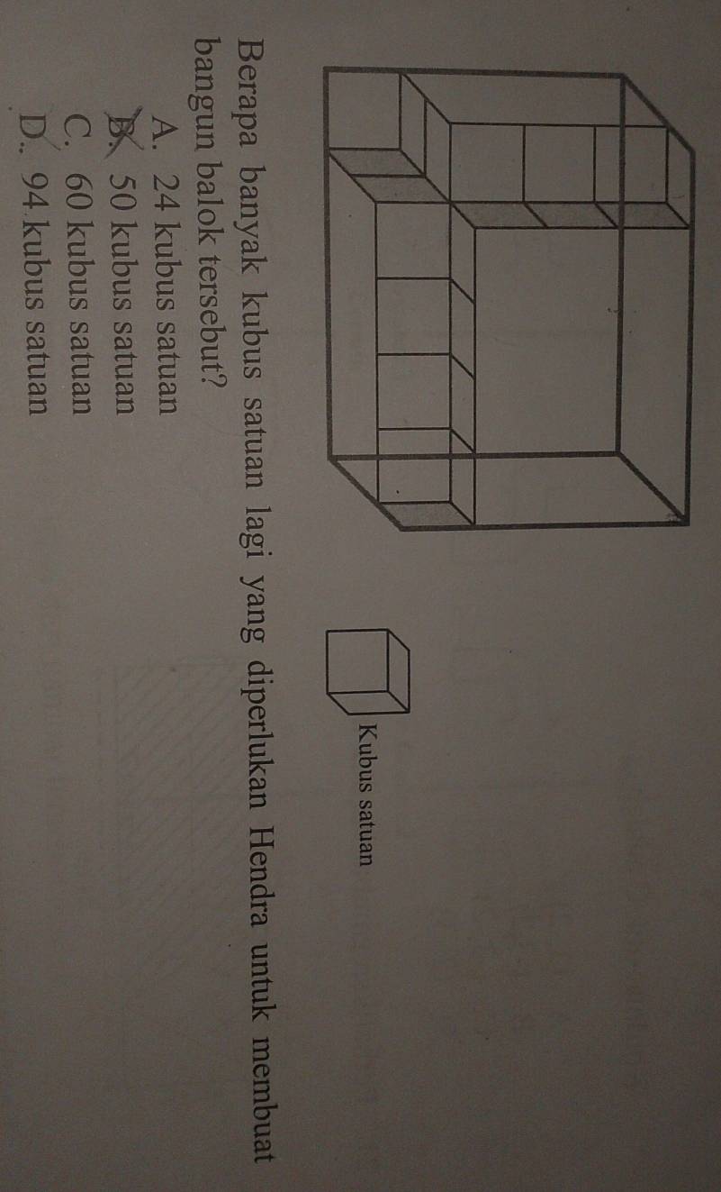 Berapa banyak kubus satuan lagi yang diperlukan Hendra untuk membuat
bangun balok tersebut?
A. 24 kubus satuan
B. 50 kubus satuan
C. 60 kubus satuan
D.. 94 kubus satuan