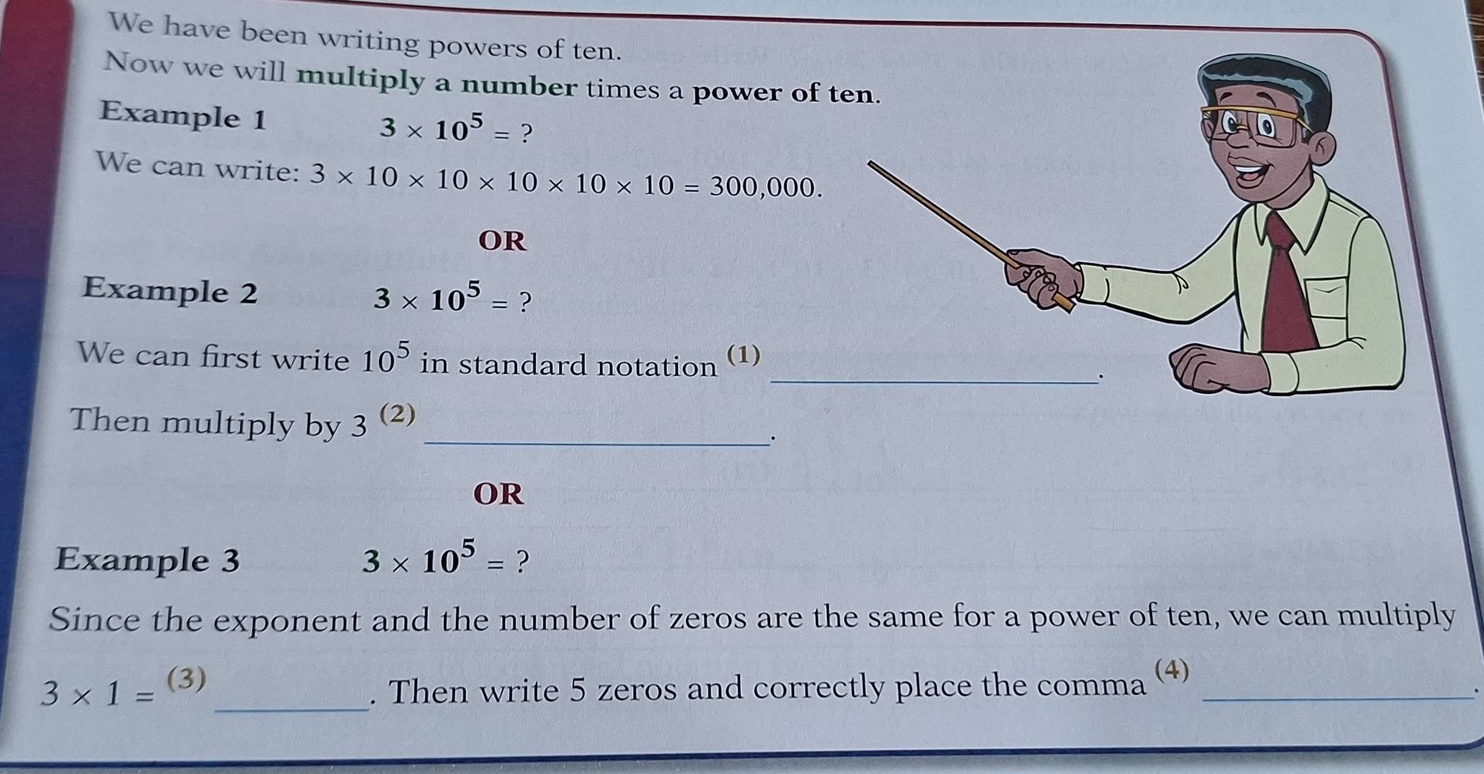 We have been writing powers of ten. 
Now we will multiply a number times a power of 
Example 1
3* 10^5= ? 
We can write: 3* 10* 10* 10* 10* 10=300,000. 
OR 
Example 2 3* 10^5= ? 
We can first write 10^5 in standard notation (1) 
Then multiply by 3^((2)) _ 
. 
OR 
Example 3 3* 10^5= ? 
Since the exponent and the number of zeros are the same for a power of ten, we can multiply 
_ 3* 1=^(3). Then write 5 zeros and correctly place the comma (4)_ 
、