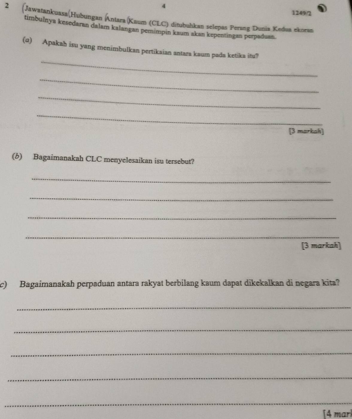 4 
1249/2 
2 (Jawatankuasa(Hubungan Antara (Kaum (CLC) ditubuhkan selepas Perang Dunia Kedua ekoran 
timbulnya kesedaran dalam kalangan pemimpin kaum akan kepentingan perpaduan. 
_ 
(q) Apakah isu yang menimbulkan pertikaian antara kaum pada ketika itu? 
_ 
_ 
_ 
[3 markah] 
(b) Bagaimanakah CLC menyelesaikan isu tersebut? 
_ 
_ 
_ 
_ 
[3 markah] 
c) Bagaimanakah perpaduan antara rakyat berbilang kaum dapat dikekalkan di negara kita? 
_ 
_ 
_ 
_ 
_ 
[4 marl
