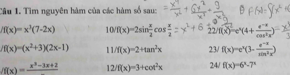 Tìm nguyên hàm của các hàm số sau:
/f(x)=x^3(7-2x)
10/f(x)=2sin  x/2 cos  x/2 
22/f(x)=e^x(4+ (e^(-x))/cos^2x )
/f(x)=(x^2+3)(2x-1)
11/f(x)=2+tan^2x
23/f(x)=e^x(3- (e^(-x))/sin^2x )
/f(x)=frac x^3-3x+2
12/f(x)=3+cot^2x
24 f(x)=6^x-7^x