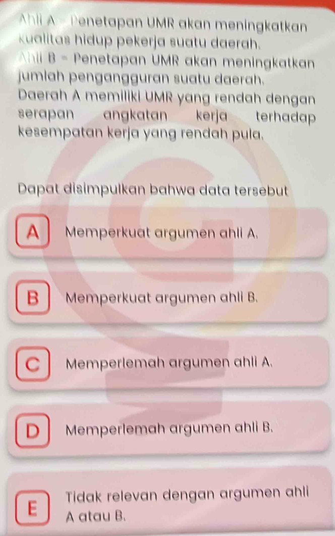 Ahli A - Penetapan UMR akan meningkatkan
kualitas hidup pekerja suatu daerah.
Ahll B= Penetapan UMR akan meningkatkan
jumlah pengangguran suatu daerah.
Daerah A memiliki UMR yang rendah dengan
serapan angkatan kerja terhadap 
kesempatan kerja yang rendah pula.
Dapat disimpulkan bahwa data tersebut
A Memperkuat argumen ahli A.
B Memperkuat argumen ahli B.
C Memperlemah argumen ahli A.
D Memperlemah argumen ahli B.
Tidak relevan dengan argumen ahli
E A atau B.