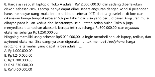 Harga asli sebuah laptop di Toko A adalah Rp12.000.000,00 dan sedang diberlakukan
diskon sebesar 20%. Laptop hanya dapat dibeli secara angsuran dengan kondisi pelanggan
harus membayar uang muka terlebih dahulu sebesar 20% dari harga setelah diskon dan
dikenakan bunga tunggal sebesar 5% per tahun dari sisa yang perlu dibayar. Angsuran mulai
dibayar pada bulan kedua dan besarannya selalu tetap setiap bulan. Toko A juga
menyediakan tambahan aksesoris berupa tetikus seharga Rp500.000,00 dan keyboard
eksternal seharga Rp1.250.000,00.
Ningning memiliki uang sebesar Rp5.000.000,00. Ia ingin membeli sebuah laptop, tetikus, dan
keyboard eksternal. Sisa uangnya akan digunakan untuk membeli headphone, harga
heɑdphone termahal yang dapat ia beli adalah ....
A. Rp1.000.000,00
B. Rp1.240.000,00
C. Rp1.280.000,00
D. Rp1.330.000,00
E. Rp1.450.000,00