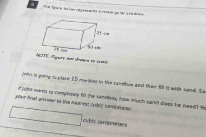 The figure below represents a rectangular sandbox. 
NOTE: Figure not drawn to scale. 
John is going to place 15 marbles in the sandbox and then fill it with sand. Ea 
If John wants to completely fill the sandbox, how much sand does he need? Ro 
your final answer to the nearest cubic centimeter.
cubic centimeters