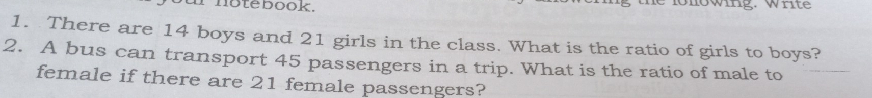 notebook. 
he lonowing. Write 
1. There are 14 boys and 21 girls in the class. What is the ratio of girls to boys? 
2. A bus can transport 45 passengers in a trip. What is the ratio of male to 
female if there are 21 female passengers?