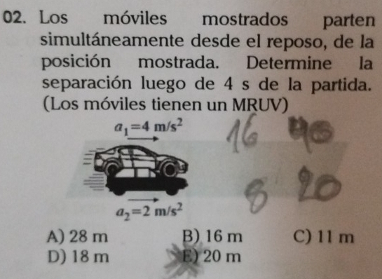 Los móviles mostrados parten
simultáneamente desde el reposo, de la
posición mostrada. Determine la
separación luego de 4 s de la partida.
(Los móviles tienen un MRUV)
a_1=4m/s^2
a_2=2m/s^2
A) 28 m B) 16 m C) 11 m
D) 18 m E) 20 m