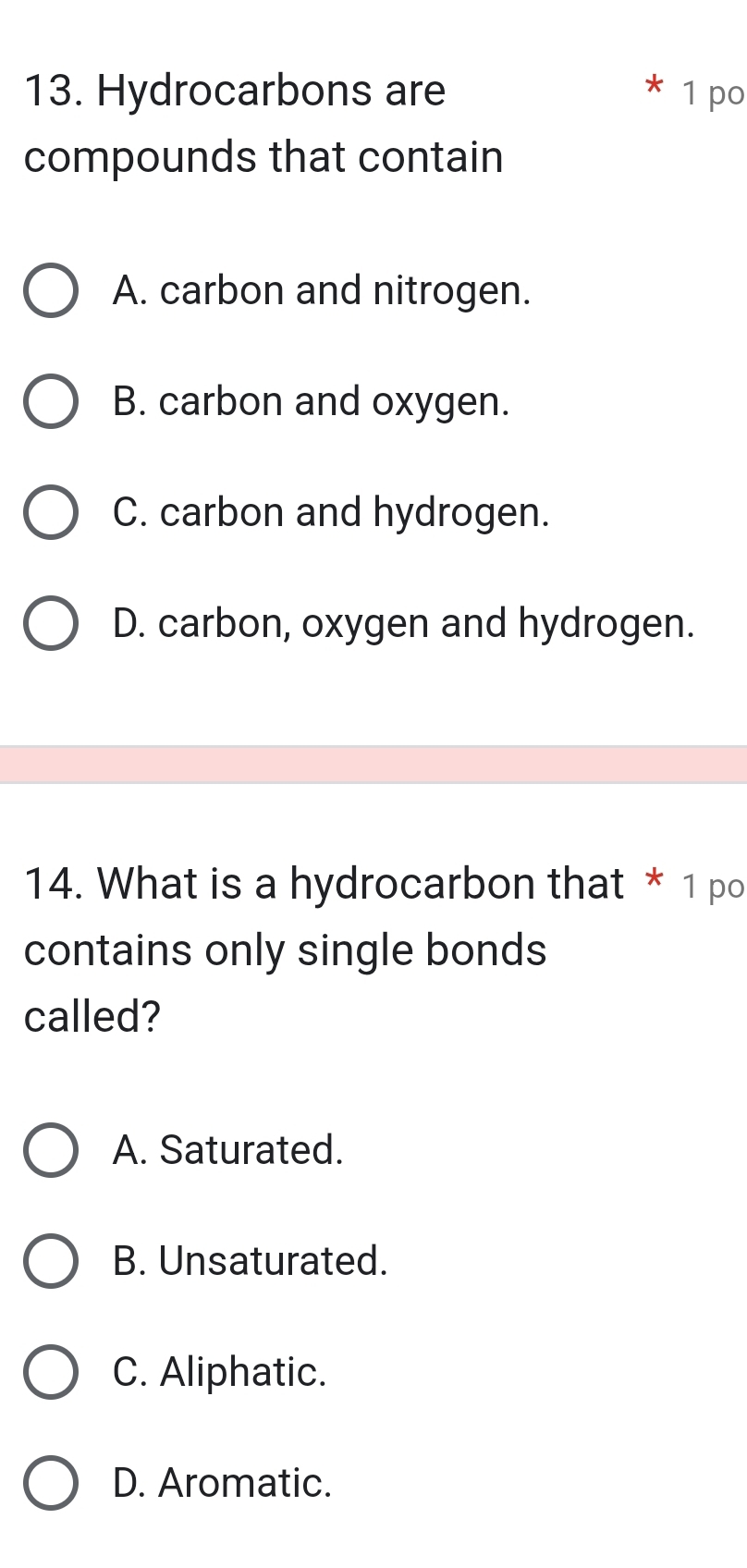 Hydrocarbons are 1 po
compounds that contain
A. carbon and nitrogen.
B. carbon and oxygen.
C. carbon and hydrogen.
D. carbon, oxygen and hydrogen.
14. What is a hydrocarbon that * 1 po
contains only single bonds
called?
A. Saturated.
B. Unsaturated.
C. Aliphatic.
D. Aromatic.