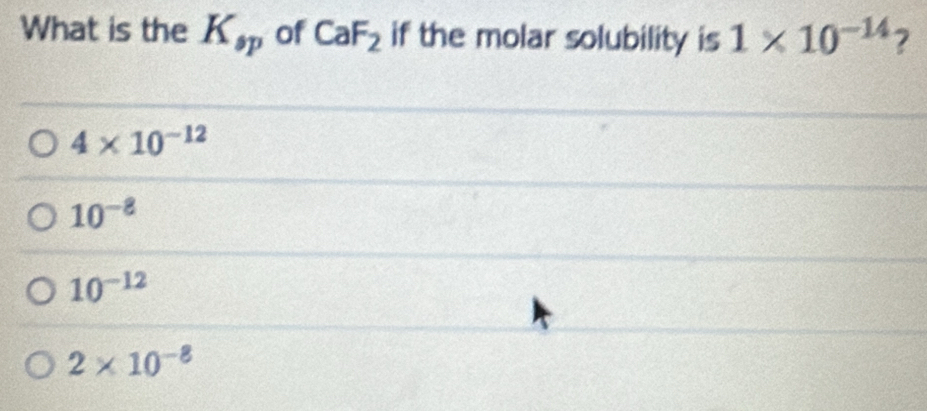 What is the K_sp of CaF_2 if the molar solubility is 1* 10^(-14) ?
4* 10^(-12)
10^(-8)
10^(-12)
2* 10^(-8)