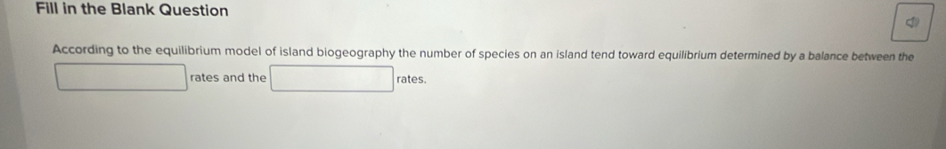 Fill in the Blank Question 
According to the equilibrium model of island biogeography the number of species on an island tend toward equilibrium determined by a balance between the 
rates and the rates.