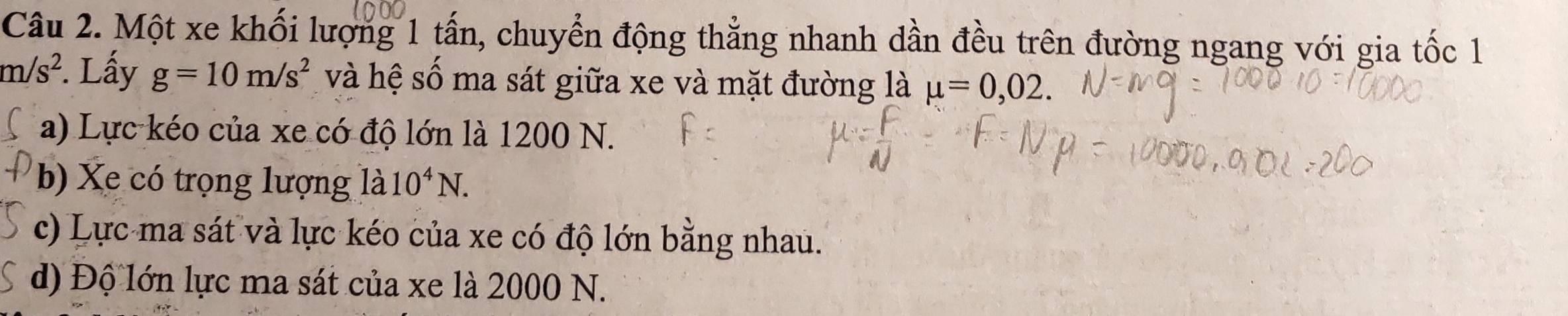 Một xe khối lượng 1 tấn, chuyển động thẳng nhanh dần đều trên đường ngang với gia tốc 1
m/s^2. Lấy g=10m/s^2 và hệ số ma sát giữa xe và mặt đường là mu =0,02.
a) Lực kéo của xe có độ lớn là 1200 N.
b) Xe có trọng lượng 1dot a10^4N.
c) Lực ma sát và lực kéo của xe có độ lớn bằng nhau.
d) Độ lớn lực ma sát của xe là 2000 N.