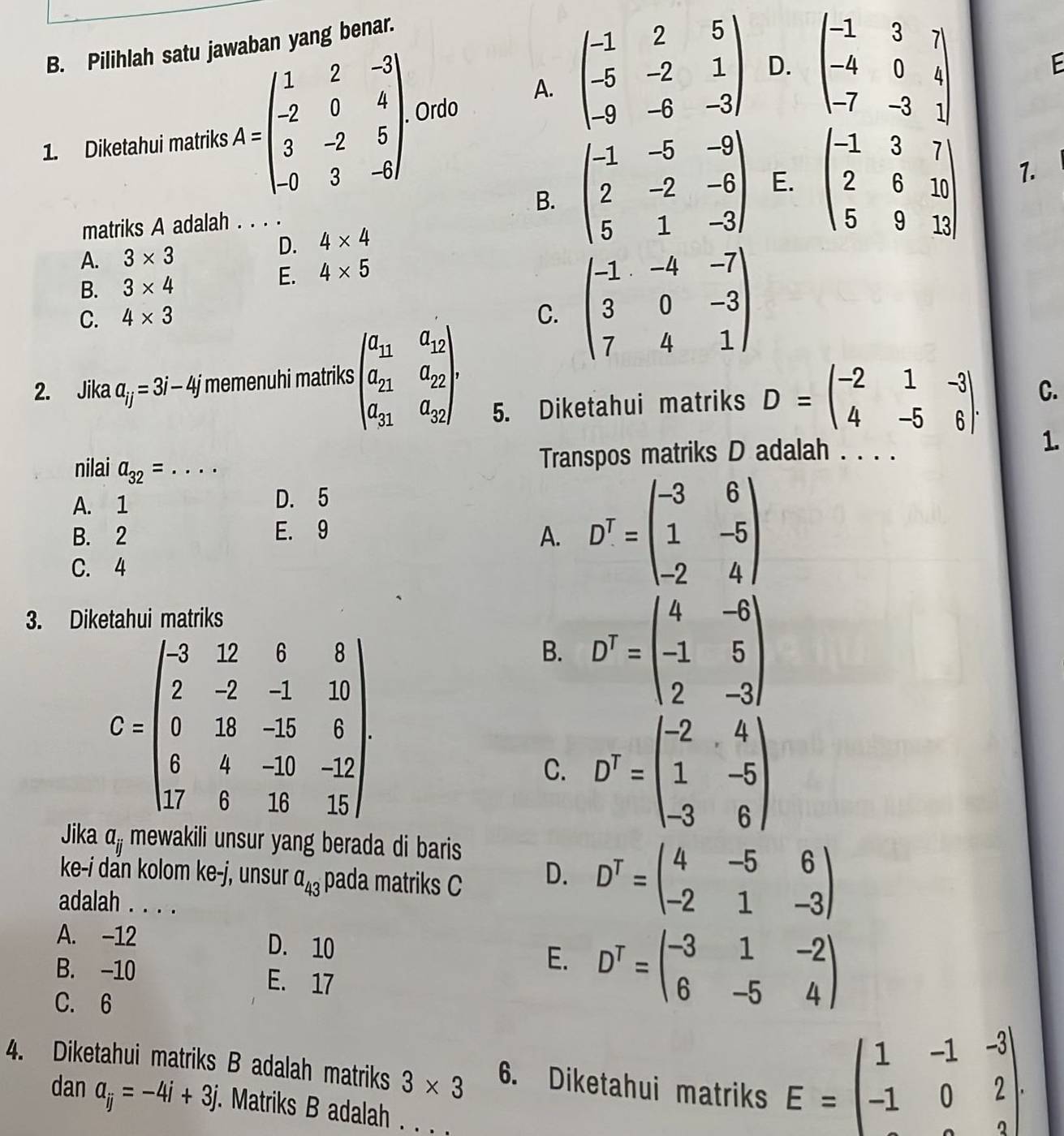 Pilihlah satu jawaban yang benar.
A. beginpmatrix -1&2&5 -5&-2&1 -9&-6&-3endpmatrix D. beginvmatrix -1&3&7 -4&0&4 -7&-3&1endvmatrix
E
1. Diketahui matriks A=beginpmatrix 1&2&-3 -2&0&4 3&-2&5 -0&3&-6endpmatrix Ordo
B. beginpmatrix -1&-5&-9 2&-2&-6 5&1&-3endpmatrix E. beginpmatrix -1&3&7 2&6&10 5&9&13endpmatrix
matriks A adalah . . . . 1.
A. 3* 3
D. 4* 4
B. 3* 4
E. 4* 5
C. 4* 3
C. beginpmatrix -1&-4&-7 3&0&-3 7&4&1endpmatrix
2. Jika a_ij=3i-4j memenuhi matriks beginpmatrix a_11&a_12 a_21&a_22 a_31&a_32endpmatrix ,
5. Diketahui matriks D=beginpmatrix -2&1&-3 4&-5&6endpmatrix . C.
1.
nilai a_32= _
Transpos matriks D adalah . . . .
A. 1 D. 5
B. 2 E. 9
A. D^T=beginpmatrix -3&6 1&-5 -2&4endpmatrix
C. 4
3. Dik
G=beginpmatrix -3&12&6&8 2&-2&-1&20 0&38&-15&8 5&4&-10&-12 17&6&18&15endpmatrix
B. D^T=beginpmatrix 4&-6 -1&5 2&-3endpmatrix
C. D^T=beginpmatrix -2&4 1&-5 -3&6endpmatrix
Jika a_ij mewakili unsur yang berada di baris.
ke-i dẩn kolom ke-j, unsur a_43 pada matriks C
D. D^T=beginpmatrix 4&-5&6 -2&1&-3endpmatrix
adalah . . . .
A. -12 D. 10 D^T=beginpmatrix -3&1&-2 6&-5&4endpmatrix
B. -10 E. 17
E.
C. 6
4. Diketahui matriks B adalah matriks 3* 3 6. Diketahui matriks
dan a_ij=-4i+3j. Matriks B adalah .
E=beginpmatrix 1&-1&-3 -1&0&2 endpmatrix .