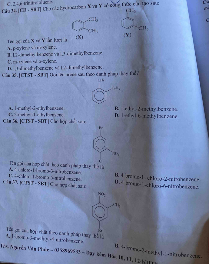 C. 2,4,6-trinitrotoluene.
Câu 34. [CD - SBT] Cho các hydrocarbon X và Y có công thức cấu tạo sau:
Ca
mã
CH_3
C
CH_3
Tên gọi của X và Y lần lượt là 
(Y)
A. p-xylene và m-xylene.
B. l,2-dimethylbenzene và l,3-dimethylbenzene.
C. m-xylene và o-xylene.
D. l,3-dimethylbenzene và l,2-dimethylbenzene.
Câu 35. [CTST - SBT] Gọi tên arene sau theo danh pháp thay thế?
A. 1-methyl-2-ethylbenzene. B. 1-ethyl-2-methylbenzene.
C. 2-methyl-1-ethylbenzene. D. 1-ethyl-6-methylbenzene.
Câu 36. [CTST - SBT] Cho hợp chất sau:
Br
NO_2
C1
Tên gọi của hợp chất theo danh pháp thay thế là
A. 4-chloro-1-bromo-3-nitrobenzene. B. 4-bromo-1- chloro-2-nitrobenzene.
C. 4-chloro-1-bromo-5-nitrobenzene. D. 4-bromo-1-chloro-6-nitrobenzene.
Câu 37. [CTST - SBT] Cho hợp chất sau:
Tên gọi của hợp chất theo danh pháp thay thế là
A. 1-bromo-3-methtyl-4-nitrobenzene. B. 4-bromo-2-methyl-1-nitrobenzene.
Ths. Nguyễn Văn Phúc - 03 58969533-D ay kèm Hóa 10, 11, 12-KH T