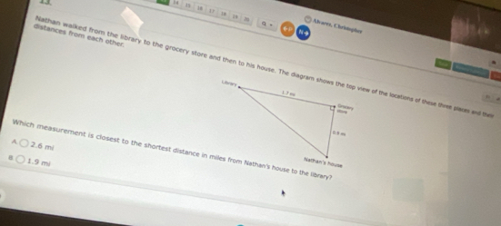 13, 14 1
D
20
q .
29 res, Chritaçher
distances from each other. athan walked from the library to the grocery store and then to his house. The diagram shows the top view of the locations of these thre places and the
2.6 m /
Which measurement is closest to the shortest distance in miles from Nathan's house to the library?
1.9 mi