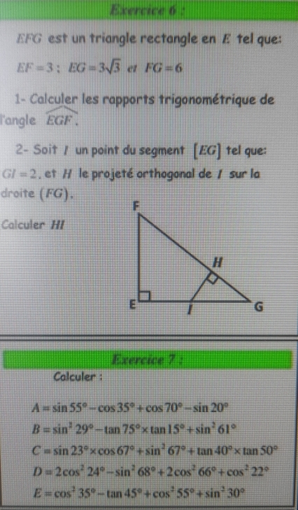 EFG est un triangle rectangle en E tel que:
EF=3; EG=3sqrt(3) er FG=6
1- Calculer les rapports trigonométrique de 
langle widehat EGF. 
2- Soit / un point du segment [EG] 1 tel que:
GI=2. et H le projeté orthogonal de 1 sur la 
droite (FG). 
Calculer HI 
Exercice 7 : 
Calculer :
A=sin 55°-cos 35°+cos 70°-sin 20°
B=sin^229°-tan 75°* tan 15°+sin^261°
C=sin 23°* cos 67°+sin^267°+tan 40°* tan 50°
D=2cos^224°-sin^268°+2cos^266°+cos^222°
E=cos^235°-tan 45°+cos^255°+sin^230°