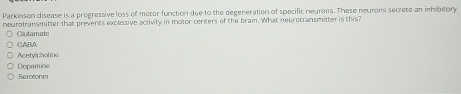 Parkinson disease is a progressive loss of motor function due to the degeneration of specific neurons. These neurons secrete an inhibitory
neurotransmitter that prevents excessive activity in motor centers of the brain. What neurotransmitter is this?
Glutamale
CABA
Acetylcholine
Depamine
Serotonin