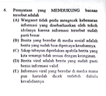 Pernyataan yang MENDUKUNG bacaan
tersebut adalah
(A) Warganet tidak perlu mengecek kebenaran
informasi yang disebarluaskan olch tokoh 
idolanya karena informasi tersebut sudah 
pasti benar.
(B) Berita yang beredar di media sosial adalah
berita yang sudah bisa dipercaya kesahannya.
(C) Sikap tabayun diperlukan apabila berita yang
kita senangi tidak sesuai dengan keinginan.
(D) Berita viral adalah berita yang sudah pasti
berisi informasi valid.
(E) Informasi viral yang beredar di media mana
pun haruslah dicek terlebih dahulu
kevalidannya.