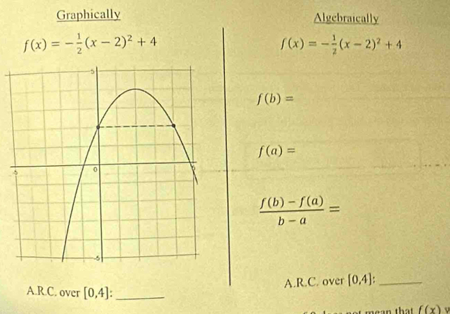 Graphically Algebraically
f(x)=- 1/2 (x-2)^2+4
f(x)=- 1/2 (x-2)^2+4
f(b)=
f(a)=
 (f(b)-f(a))/b-a =
A.R.C. over [0,4] _ 
A.R.C. over [0,4] : _ 
mean that f(x)