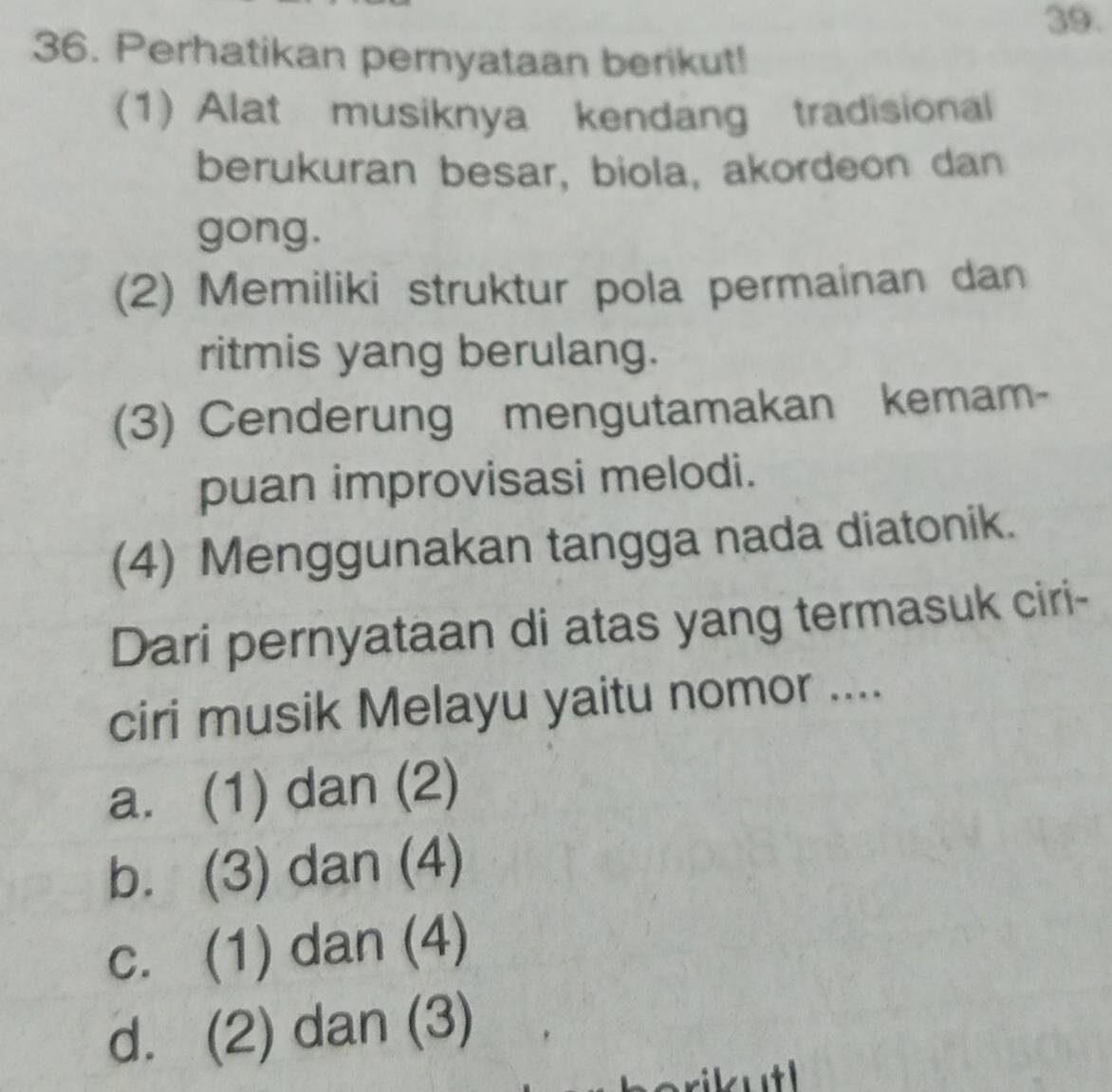 Perhatikan pernyataan berikut!
(1) Alat musiknya kendang tradisional
berukuran besar, biola, akordeon dan
gong.
(2) Memiliki struktur pola permainan dan
ritmis yang berulang.
(3) Cenderung mengutamakan kemam-
puan improvisasi melodi.
(4) Menggunakan tangga nada diatonik.
Dari pernyataan di atas yang termasuk ciri-
ciri musik Melayu yaitu nomor ....
a. (1) dan (2)
b. (3) dan (4)
c. (1) dan (4)
d. (2) dan (3)