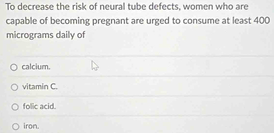 To decrease the risk of neural tube defects, women who are
capable of becoming pregnant are urged to consume at least 400
micrograms daily of
calcium.
vitamin C.
folic acid.
iron.