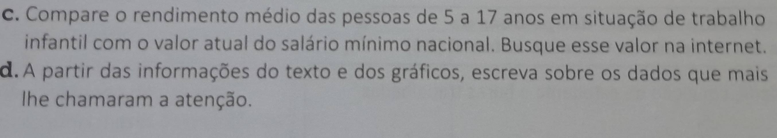 Compare o rendimento médio das pessoas de 5 a 17 anos em situação de trabalho 
infantil com o valor atual do salário mínimo nacional. Busque esse valor na internet. 
d. A partir das informações do texto e dos gráficos, escreva sobre os dados que mais 
Ihe chamaram a atenção.