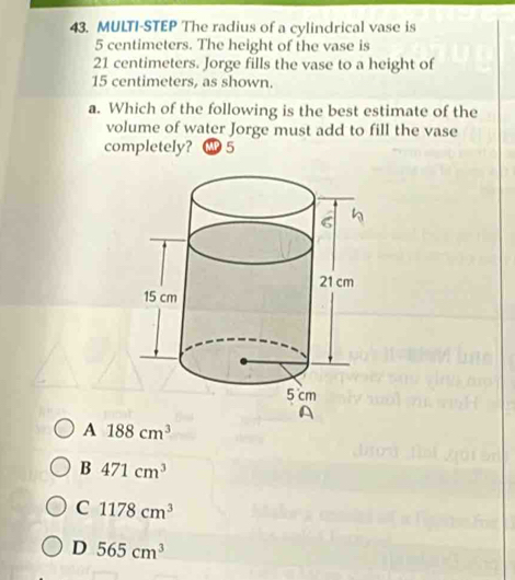 MULTI-STEP The radius of a cylindrical vase is
5 centimeters. The height of the vase is
21 centimeters. Jorge fills the vase to a height of
15 centimeters, as shown.
a. Which of the following is the best estimate of the
volume of water Jorge must add to fill the vase
completely? 5
A 188cm^3
B 471cm^3
C 1178cm^3
D 565cm^3