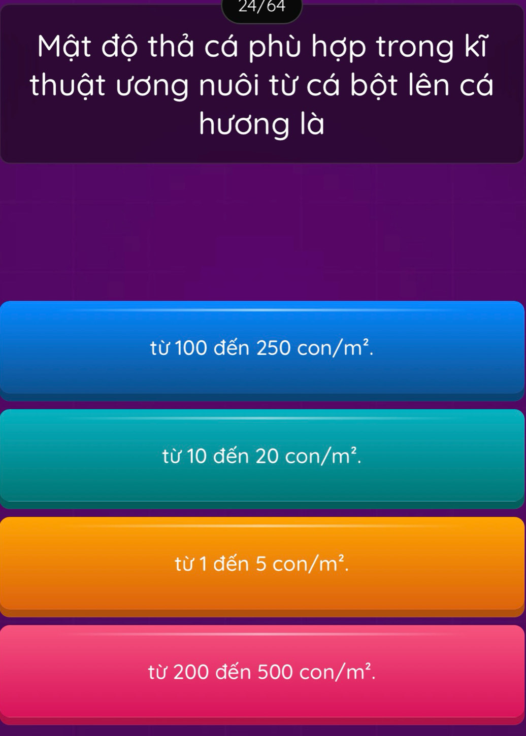 24/64
Mật độ thả cá phù hợp trong kĩ
thuật ương nuôi từ cá bột lên cá
hương là
từ 100 đến 250con/m^2.
từ 10 den20con/m^2.
từ 1 đến 5con/m^2.
từ 200 đ en 500con/m^2.