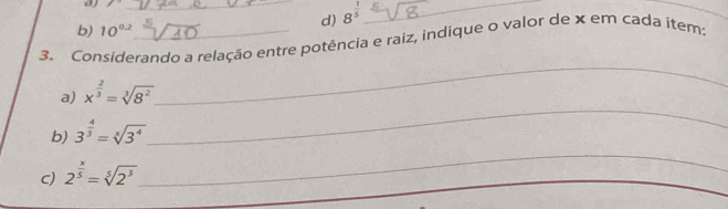 1 _ 
d) 8^(frac 1)5 _ 
_ 
b) 10^(0.2)
3. Considerando a relação entre potência e raiz, indique o valor de x em cada item: 
_ 
_ 
a) x^(frac 2)3=sqrt[3](8^2)
_ 
b) 3^(frac 4)3=sqrt[x](3^4)
C) 2^(frac x)5=sqrt[5](2^3)