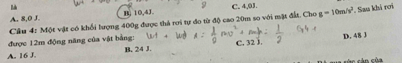 là
A. 8, 0 J. B. 10, 4J. C. 4,0J.
Câu 4: Một vật có khối lượng 400g được thả rơi tự do từ độ cao 20m so với mặt đất. Cho g=10m/s^2. Sau khi rơi
được 12m động năng của vật bằng:
D. 48 J
A. 16 J. B. 24 J. C. 32 J.
cức cản của