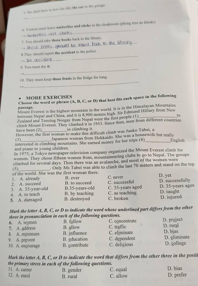 We shall have to tow (lai dất) the car to the garage.
_
6. Visitors must leave umbrellas and sticks in the cloakroom (phòng treo áo khoác).
umbellas...nd... tc
_
7. You should take those books back to the library.
d he davet haak to,  the .  li b racy.
_
8.They should report the accident to the police.
→
_
9. You must dry it.
_
10. They must keep these fruits in the fridge for long.
MORE EXERCISES
Choose the word or phrase (A, B, C, or D) that best fits each space in the following
passage.
Mount Everest is the highest mountain in the world. It is in the Himalayan Mountains
between Nepal and China, and it is 8,900 meters high. Sir Edmund Hillary from New
Zealand and Tenzing Norgay from Nepal were the first people (1)_
to
climb Mount Everest. They climbed it in 1953. Since then, men from different countries
have been (2) in climbing it.
However, the first woman to make this difficult climb was Junko Tabei, a
(3) Japanese woman from Hokkaido. She was a housewife but really
interested in climbing mountains. She earned money for her trips (4) _English
and piano to young children.
In 1975, a Tokyo newspaper-television company organized the Mount Everest climb for
women. They chose fifteen women from, mountaineering clubs to go to Nepal. The groups
climbed for several days. Then there was an avalanche, and most of the women were
(5)_ . Only Ms Tabei was able to climb the last 70 meters and stand on the top
of the world. She was the first woman there.
1. A. already B. ever C. never D. yet
2. A. succeed B. to succeed C. successful D. successfully
3. A. 35-year-old B.35-years-old C. 35-years aged D. 35-years ages
4. A. to teach B. by teaching C. as teaching D. taught
5. A. damaged B. destroyed C. broken D. injured
Mark the letter A, B, C, or D to indicate the word whose underlined part differs from the other
three in pronunciation in each of the following questions.
6. A. women B. follow C. concentrate D. project
7. A. address B. allow C. traffic D. rural
8. A. minimum B. influence C. eliminate D. bias
9. A. prevent B. education C. dependent D. eliminate
10. A. encourage B. contribute C. delicious D. college
Mark the letter A, B, C, or D to indicate the word that differs from the other three in the positi
the primary stress in each of the following questions.
11. A. career B. gender C. equal D. bias
12. A. enrol B. rural C. allow D. prefer