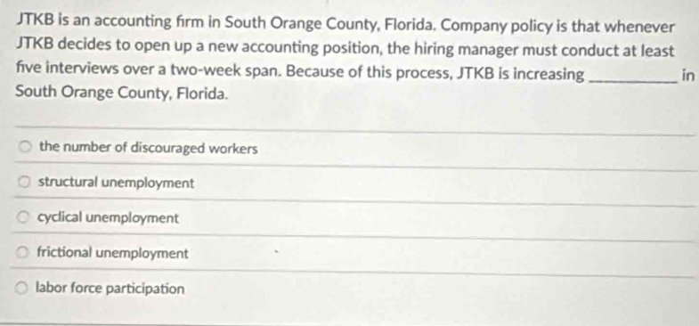 JTKB is an accounting firm in South Orange County, Florida. Company policy is that whenever
JTKB decides to open up a new accounting position, the hiring manager must conduct at least
five interviews over a two-week span. Because of this process, JTKB is increasing _in
South Orange County, Florida.
the number of discouraged workers
structural unemployment
cyclical unemployment
frictional unemployment
labor force participation