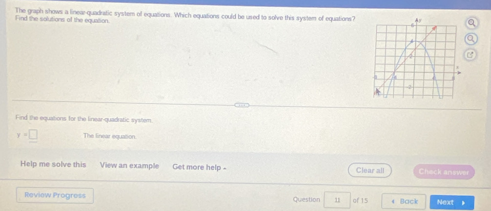 The graph shows a linear-quadratic system of equations. Which equations could be used to solve this system of equations?o 
Find the solutions of the equation. 
Q 
Find the equations for the linear-quadratic system.
y=□ The linear equation. 
Help me solve this View an example Get more help£ Clear all Check answer 
Review Progress Question 11 of 15 Back Next