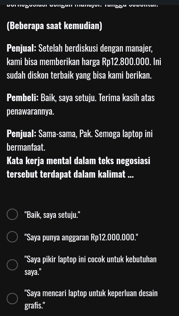 (Beberapa saat kemudian)
Penjual: Setelah berdiskusi dengan manajer,
kami bisa memberikan harga Rp12.800.000. Ini
sudah diskon terbaik yang bisa kami berikan.
Pembeli: Baik, saya setuju. Terima kasih atas
penawarannya.
Penjual: Sama-sama, Pak. Semoga laptop ini
bermanfaat.
Kata kerja mental dalam teks negosiasi
tersebut terdapat dalam kalimat ...
"Baik, saya setuju."
''Saya punya anggaran Rp12.000.000.''
"Saya pikir laptop ini cocok untuk kebutuhan
saya."
"Saya mencari laptop untuk keperluan desain
grafis."