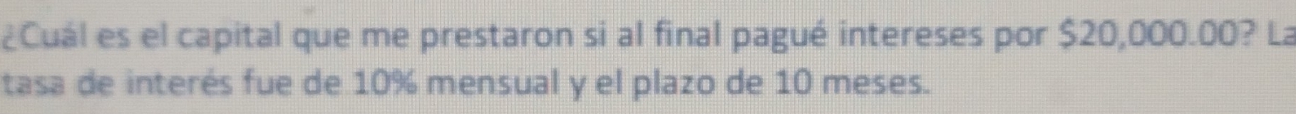 ¿Cuál es el capital que me prestaron si al final pagué intereses por $20,000.00? La 
tasa de interés fue de 10% mensual y el plazo de 10 meses.