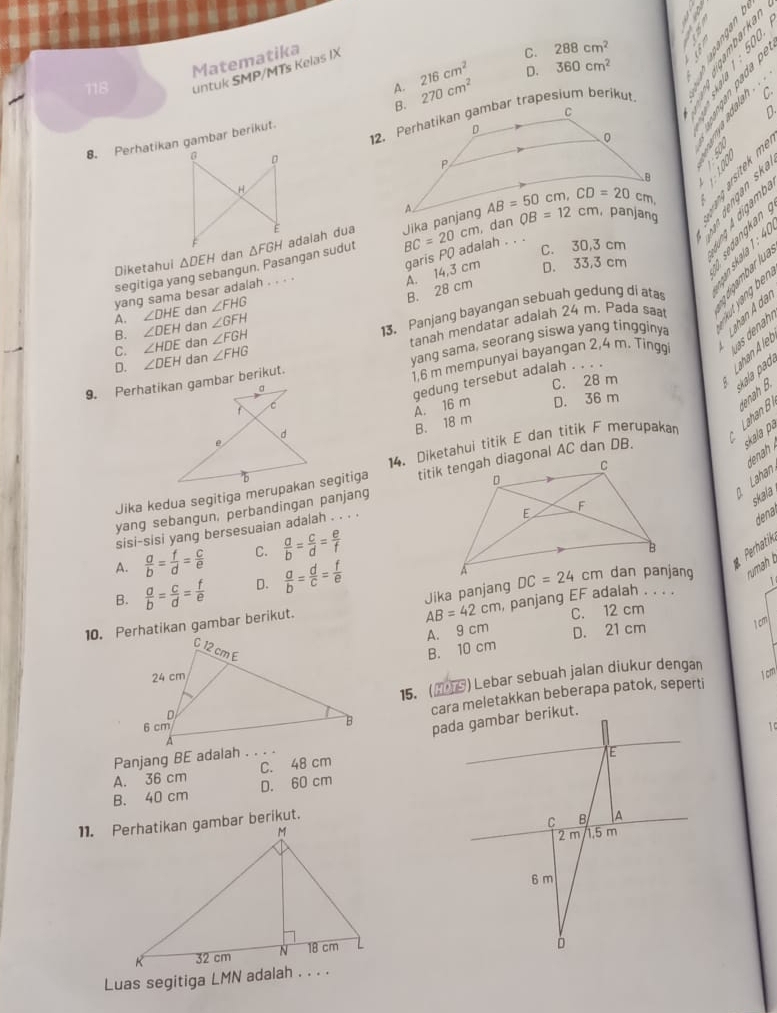 3 5 é
Matematika
C. 288cm^2
D. 360cm^2
1 à  3
C.
§ § ° S
118 untuk SMP/MTs Kelas IX
A. 216cm^2
D
8. Perhatikan gambar berikut. 270cm^2.
。
    
、 'Sese
H
E
BC=20cm dan
C. 30,3 cm
segitiga yang sebangun. Pasangan sudut △ FGH adalah dua

A. 14,3 cm garis P( adalah . . .
Diketahui △ DEH dan
D. 33,3 cm
B. 28 cm
yang sama besar adalah . . . .
A. ∠ DHE dan ∠ FHG
D. ∠ DEH dan ∠ FHG tanah mendatar adalah 24 m. Pada saa   r   ：
B. ∠ DEH dan ∠ GFH
13. Panjang bayangan sebuah gedung di atas
C. ∠ HDE dan ∠ FGH
C. 28 m
Lahan A le
a 1,6 m mempunyai bayangan 2,4 m. Tinggi s  den
9. Perhatikan gambar berikut. yang sama, seorang siswa yang tingginya
ala  a 
d A. 16 m gedung tersebut adalah . . . .
f C
D. 36 m
B. 18 m
14. Diketahui titik E dan titik F merupakan Lahan B enah B.
skala pa
Lahan dn 
yang sebangun, perbandingan panjang 
Jika kedua segitiga merupakan segitiga
skala .
sisi-sisi yang bersesuaian adalah . . . .
dena
A.  a/b = f/d = c/e  C.  a/b = c/d = e/f 
Perhatik
B.  a/b = c/d = f/e  D.  a/b = d/c = f/e 
Jika panjang
1
10. Perhatikan gambar berikut. , panjang EF adalah . . . .  rumah t
AB=42cm C. 12 cm
A. 9 cm D. 21 cm
1cml
B. 10 cm
15.() Lebar sebuah jalan diukur dengan
cara meletakkan beberapa patok, seperti
1 cm
1
Panjang BE adalah . . . .
A. 36 cm C. 48 cm
B. 40 cm D. 60 cm