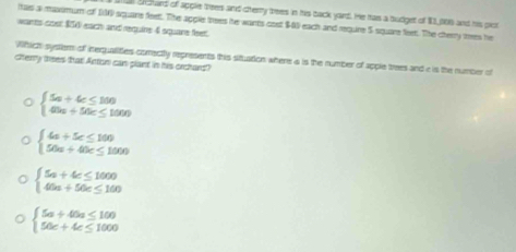 Shchard of apple tees and cterty trees in his back yord. He has a budget of $3, 006 and his pior
tas a maximum of 100 square feet. The apple trees he wants cost $03 each and require 5 square feet. The cherry mes he
wants cost $ each and requine 4 square feet.
Which system of inequalities comrectly represents this situation where a is the number of apple trees and e is the number of
cherry thees that! Anton can plant in his orchans?
beginarrayl 5a+4c≤ 100 45a+50c≤ 1000endarray.
beginarrayl 4a+5c≤ 100 50a+40c≤ 1000endarray.
beginarrayl 5a+4c≤ 1000 40a+50c≤ 160endarray.
beginarrayl 5a+40a≤ 100 50c+4c≤ 1000endarray.