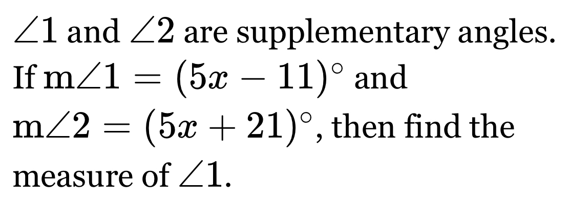 ∠ 1 and ∠ 2 are supplementary angles. 
If m∠ 1=(5x-11)^circ  and
m∠ 2=(5x+21)^circ  , then find the 
measure of ∠ 1.