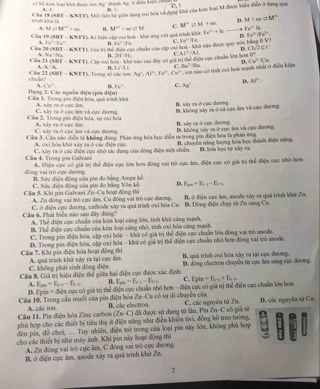 Số kim loại khử được ion Ag" thành A_3 2 ở điều kiện chuẩn
A. 4. B. 1. C 3.
Câu |S(SBT-KNTT) ). Mối liên hhat ? giữa đạng oxi hóa và dạng khử của kim loại M được biểu diễn ở dạng quá
trình khử là M^(n-)leftharpoons M+ne. D. M+neleftharpoons M^(n-)
A. Mleftharpoons M^(n+)+nc. B. M^(n+)+neleftharpoons M. C.
Fe^(2+)la
Câu 19 (SBT-KNTT) 0. Kí hiệu cặp oxi hoá - khử ứng với quá trình khử: Fe^(3+)+le D. Fe^(2+)/Fe^(3+).
A. Fe^(3+)/Fe^(2+) B. Fe^(2+)/Fe.
C. Fe^(3+)/Fe.
Câu 20 (SBT-KNTT) ). Giả trị thểế điện cực chuẩn của cặp oxi hoa - khứ nào được quy ước bằng 0 V?
D. Cl_2/2Cl^-
A. Na^+/Na B. 2H^+/H_2.
C. Al^(3+)/Al.
Câu 21(SBT-KNTT) Cặp oxi h 5a-kh T nào sau đây có giá trị thế điện cực chuẩn lớn hơn 0?
D. Cu^(2+)/Cu.
A. K^+/K. B. Li^+/Li.
C. Ba^(2+)/Ba.
Câu 22(SBT-KNTT) ). Trong số các ion: Ag^+,Al^(3+),Fe^(2+),Cu^(2+) T, ion nào có tính oxi hoá mạnh nhất ở điều kiện
chuẩn?
D. Al^(3+).
A. Cu^(2+). B. Fe^(2+). C. Ag'.
Dạng 2: Các nguồn điện (pin điện)
Câu 1. Trong pin điện hóa, quá trình khử
A. xảy ra ở cực âm.
B. xảy ra ở cực dương.
C. xảy ra ở cực âm và cực dương.
D. không xảy ra ở cả cực âm và cực dương.
Câu 2. Trong pin điện hóa, sự oxi hóa
A. xảy ra ở cực âm. B. xảy ra ở cực dương.
C. xảy ra ở cực âm và cực dương.
D. không xảy ra ở cực âm và cực dương.
Câu 3. Câu nào diễn tả không đúng: Phản ứng hóa học diễn ra trong pin điện hóa là phản ứng
A. oxi hóa khử xảy ra ở các điện cực.
B. chuyển năng lượng hóa học thành điện năng.
C. xảy ra ở các điện cực nhờ tác dụng của dòng điện một chiều. D. hóa học tự xảy ra.
Câu 4. Trong pin Galvani
A. Điện cực có giá trị thế điện cực lớn hơn đóng vai trò cực âm, điện cực có giá trị thế điện cực nhỏ hơn
đóng vai trò cực dương.
B. Sức điện động của pin đo bằng Ampe khat e.
D.
C. Sức điện động của pin đo bằng Vôn kế. E_pin=E_(-)-E_(+).
Câu 5. Khi pin Galvani Zn-Cu hoạt động thì
A. Zn đóng vai trò cực âm, Cu đóng vai trò cực dương. B. ở điện cực âm, anode xảy ra quá trình khử Zn.
C. ở điện cực dương, cathode xảy ra quá trình oxi hóa Cu. D. Dòng điện chạy từ Zn sang Cu.
Câu 6. Phát biểu nào sau đây đúng?
A. Thế điện cực chuẩn của kim loại càng lớn, tính khử càng mạnh.
B. Thế điện cực chuẩn của kim loại càng nhỏ, tính oxi hóa càng mạnh.
C. Trong pin điện hóa, cặp oxi hóa - khử có giá trị thế điện cực chuẩn lớn đóng vai trò anode.
D. Trong pin điện hóa, cặp oxi hóa - khử có giá trị thế điện cực chuẩn nhỏ hơn đóng vai trò anode.
Câu 7. Khi pin điện hóa hoạt động thì
A. quá trình khử xảy ra tại cực âm. B. quá trình oxi hóa xảy ra tại cực dương.
C. không phát sinh dòng điện. D. dòng electron chuyển từ cực âm sang cực dương.
Câu 8. Giá trị hiệu điện thế giữa hai điện cực được xác định:
A. E_pin=E_(+)-E_(-). B. E_pin=E_(-)-E_(+). C. Epi n =E_(+)+E_(-).
D. Epin = điện cực có giá trị thế điện cực chuẩn nhỏ hơn - điện cực có giá trị thế điện cực chuẩn lớn hơn
Câu 10. Trong cầu muối của pin điện hóa Zn-Cu có sự di chuyền của
A. các ion. B. các electron. C. các nguyên tử Zn. D. các nguyên tử Cu.
Câu 11. Pin điện hóa Zinc carbon (Zn-C) 6 đã được sử dụng từ lâu. Pin Zn-C có giá rẻ
phù hợp cho các thiết bị tiêu thụ ít điện năng như điều khiển tivi, đồng hồ treo tường,
đèn pin, đồ chơi, ... Tuy nhiên, điện trở trong của loại pin này lớn, không phù hợp
cho các thiết bị như máy ảnh. Khi pin này hoạt động thì
A. Zn đóng vai trò cực âm, C đóng vai trò cực dương.
B. ở điện cực âm, anode xảy ra quá trình khử Zn.
2