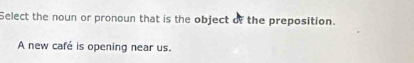 Select the noun or pronoun that is the object of the preposition. 
A new café is opening near us.