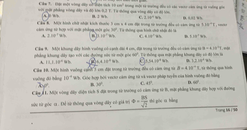 Đặt một vòng dây có diện tích 10cm^2 trong một từ trường đều có các vectơ cám ứng từ vuông góc
với mặt phẳng vòng dây và độ lớn 0,2 T. Từ thông qua vòng dây có độ lớn.
(A.0 Wb. B. 2 Wb. C. 2.10^(-4)Wb. D. 0,02 Wb.
Câu 8. Một hình chữ nhật kích thước 3cm* 4cm đặt trong từ trường đều có cảm ứng từ 5.10^(-4)T , vecto
cảm ứng từ hợp với mặt phẳng một góc 30° T. Từ thông qua hình chữ nhật đó là
A. 2.10^(-7)W b, B 3.10^(-7) Wb. C. 4.10^(-7)Wb. D. 5.10^(-7)Wb.
Câu 9. Một khung dây hình vuông có cạnh dài 4 cm, đặt trong từ trường đều có cảm ứng từ B=4.10^(-5)T , mặt
phẳng khung dây tạo với các đường sức từ một góc 60°. Từ thông qua mặt phẳng khung dây có độ lớn là
A. 11,1.10^(-6) Wb. B 6,4.10^(-8)Wb. C 5.54.10^(-8) Wb D. 3,2.10^(-6)Wb.
Câu 10. Một hình vuông cạnh 5 cm đặt trong từ trường đều có cảm ứng từ B=4.10^(-4)T * từ thông qua hình
vuông đó bằng 10^(-6)Wb 9. Góc hợp bởi vectơ cảm ứng từ và vectơ pháp tuyển của hình vuông đó bằng
0^0.
B. 30^0.
C. 45°. D. 60°.
Câu 11. Một vòng dây diện tích S đặt trong từ trường có cảm ứng từ B, mặt phẳng khung dây hợp với đường
sức từ góc α . Để từ thông qua vòng dây có giá trị Phi = BS/sqrt(2)  thì góc α bằng
Trang 16 / 50